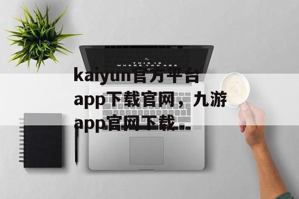 kaiyun官方平台app下载官网，九游app官网下载