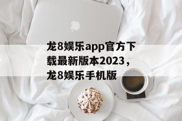 龙8娱乐app官方下载最新版本2023，龙8娱乐手机版