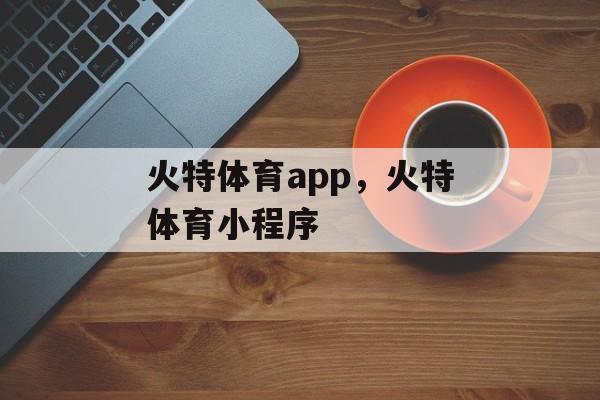 火特体育app，火特体育小程序